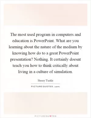 The most used program in computers and education is PowerPoint. What are you learning about the nature of the medium by knowing how do to a great PowerPoint presentation? Nothing. It certainly doesnt teach you how to think critically about living in a culture of simulation Picture Quote #1