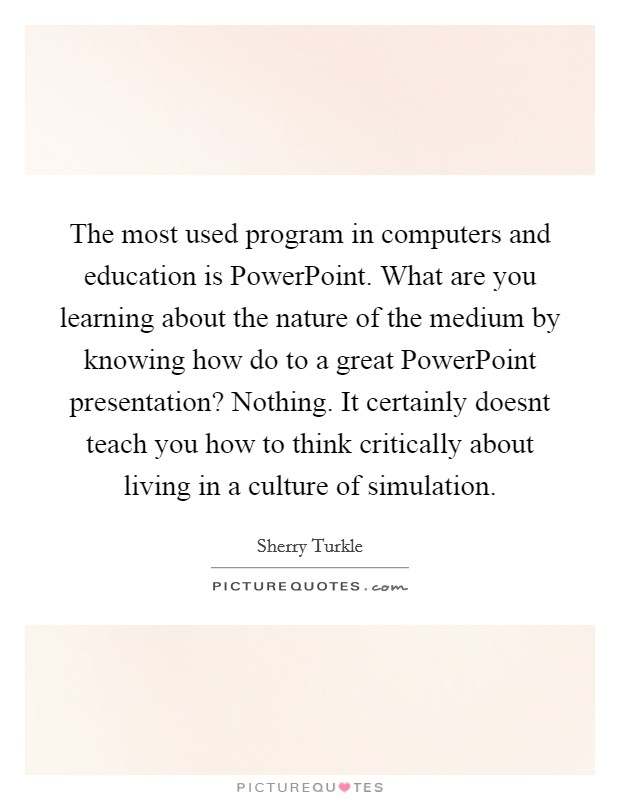 The most used program in computers and education is PowerPoint. What are you learning about the nature of the medium by knowing how do to a great PowerPoint presentation? Nothing. It certainly doesnt teach you how to think critically about living in a culture of simulation Picture Quote #1