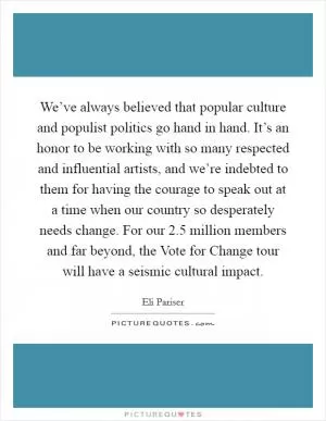 We’ve always believed that popular culture and populist politics go hand in hand. It’s an honor to be working with so many respected and influential artists, and we’re indebted to them for having the courage to speak out at a time when our country so desperately needs change. For our 2.5 million members and far beyond, the Vote for Change tour will have a seismic cultural impact Picture Quote #1