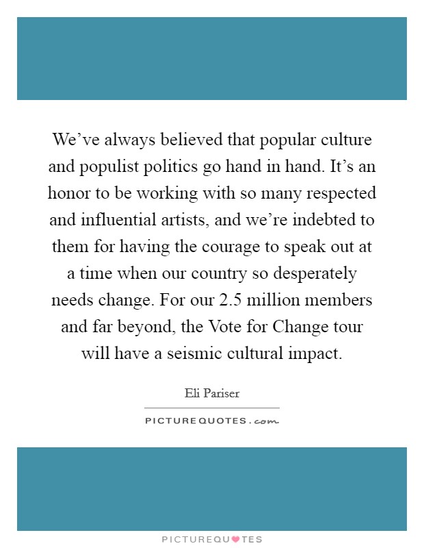 We've always believed that popular culture and populist politics go hand in hand. It's an honor to be working with so many respected and influential artists, and we're indebted to them for having the courage to speak out at a time when our country so desperately needs change. For our 2.5 million members and far beyond, the Vote for Change tour will have a seismic cultural impact Picture Quote #1