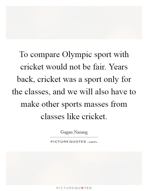 To compare Olympic sport with cricket would not be fair. Years back, cricket was a sport only for the classes, and we will also have to make other sports masses from classes like cricket Picture Quote #1