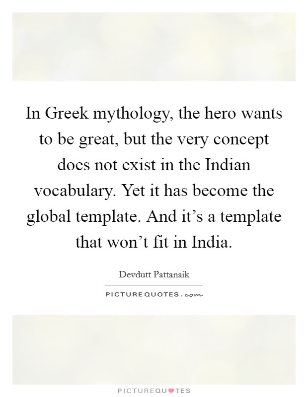 In Greek mythology, the hero wants to be great, but the very concept does not exist in the Indian vocabulary. Yet it has become the global template. And it's a template that won't fit in India Picture Quote #1