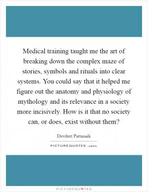Medical training taught me the art of breaking down the complex maze of stories, symbols and rituals into clear systems. You could say that it helped me figure out the anatomy and physiology of mythology and its relevance in a society more incisively. How is it that no society can, or does, exist without them? Picture Quote #1