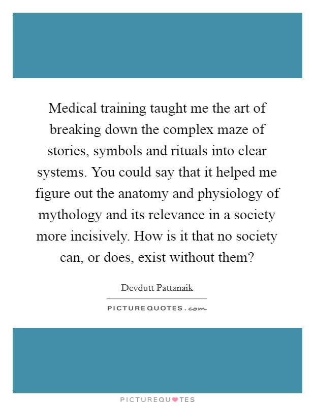 Medical training taught me the art of breaking down the complex maze of stories, symbols and rituals into clear systems. You could say that it helped me figure out the anatomy and physiology of mythology and its relevance in a society more incisively. How is it that no society can, or does, exist without them? Picture Quote #1