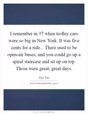 I remember in 37 when trolley cars were so big in New York. It was five cents for a ride... There used to be open-air buses, and you could go up a spiral staircase and sit up on top. Those were great, great days Picture Quote #1