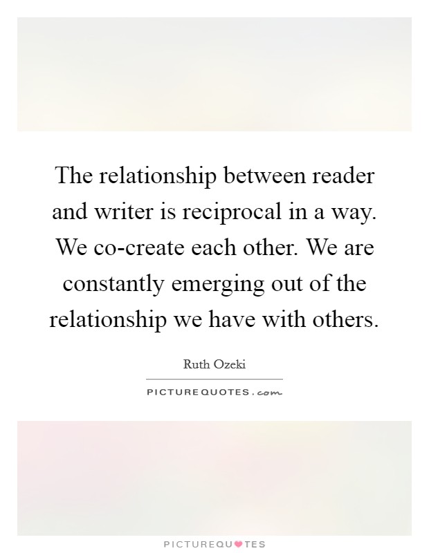 The relationship between reader and writer is reciprocal in a way. We co-create each other. We are constantly emerging out of the relationship we have with others Picture Quote #1