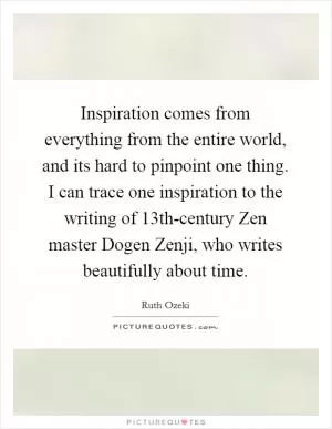 Inspiration comes from everything from the entire world, and its hard to pinpoint one thing. I can trace one inspiration to the writing of 13th-century Zen master Dogen Zenji, who writes beautifully about time Picture Quote #1