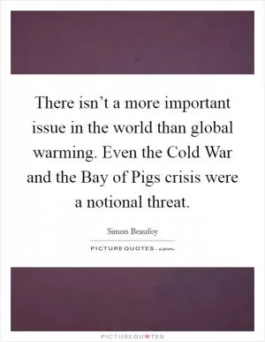 There isn’t a more important issue in the world than global warming. Even the Cold War and the Bay of Pigs crisis were a notional threat Picture Quote #1