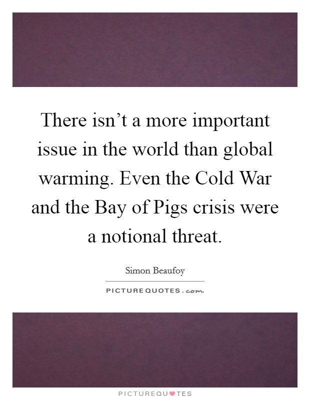 There isn't a more important issue in the world than global warming. Even the Cold War and the Bay of Pigs crisis were a notional threat Picture Quote #1
