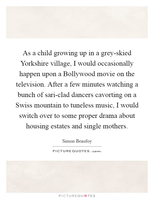 As a child growing up in a grey-skied Yorkshire village, I would occasionally happen upon a Bollywood movie on the television. After a few minutes watching a bunch of sari-clad dancers cavorting on a Swiss mountain to tuneless music, I would switch over to some proper drama about housing estates and single mothers Picture Quote #1