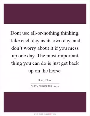 Dont use all-or-nothing thinking. Take each day as its own day, and don’t worry about it if you mess up one day. The most important thing you can do is just get back up on the horse Picture Quote #1