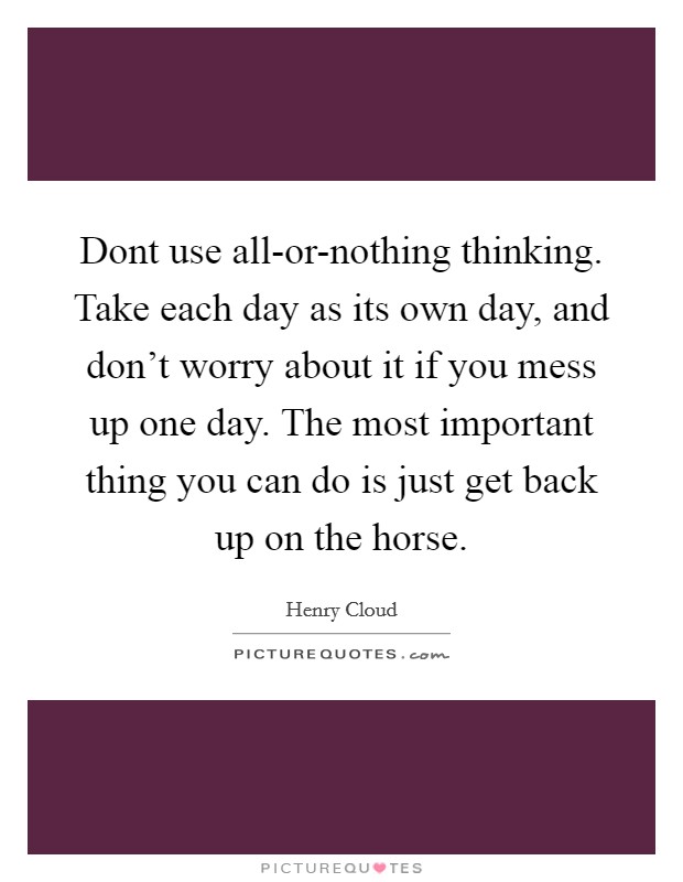 Dont use all-or-nothing thinking. Take each day as its own day, and don't worry about it if you mess up one day. The most important thing you can do is just get back up on the horse Picture Quote #1