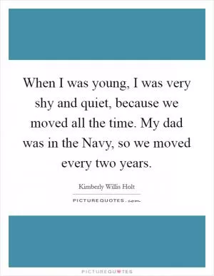 When I was young, I was very shy and quiet, because we moved all the time. My dad was in the Navy, so we moved every two years Picture Quote #1