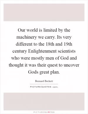 Our world is limited by the machinery we carry. Its very different to the 18th and 19th century Enlightenment scientists who were mostly men of God and thought it was their quest to uncover Gods great plan Picture Quote #1