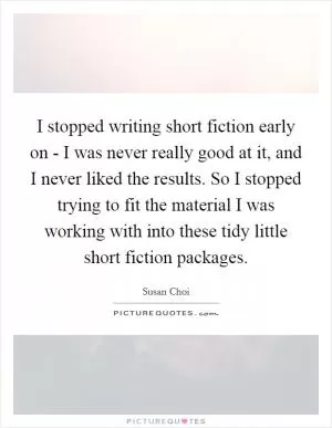I stopped writing short fiction early on - I was never really good at it, and I never liked the results. So I stopped trying to fit the material I was working with into these tidy little short fiction packages Picture Quote #1