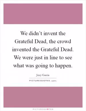We didn’t invent the Grateful Dead, the crowd invented the Grateful Dead. We were just in line to see what was going to happen Picture Quote #1