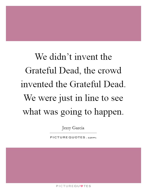 We didn't invent the Grateful Dead, the crowd invented the Grateful Dead. We were just in line to see what was going to happen Picture Quote #1