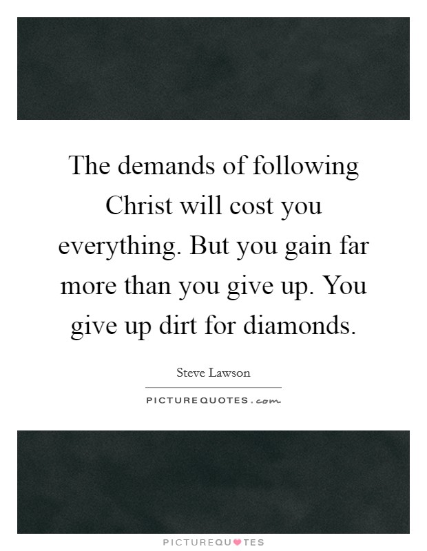 The demands of following Christ will cost you everything. But you gain far more than you give up. You give up dirt for diamonds Picture Quote #1