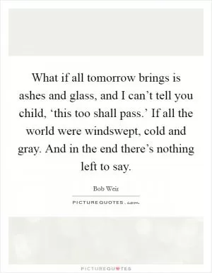 What if all tomorrow brings is ashes and glass, and I can’t tell you child, ‘this too shall pass.’ If all the world were windswept, cold and gray. And in the end there’s nothing left to say Picture Quote #1