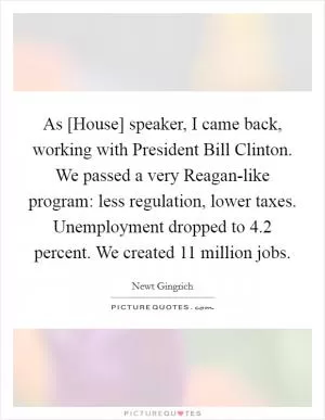 As [House] speaker, I came back, working with President Bill Clinton. We passed a very Reagan-like program: less regulation, lower taxes. Unemployment dropped to 4.2 percent. We created 11 million jobs Picture Quote #1
