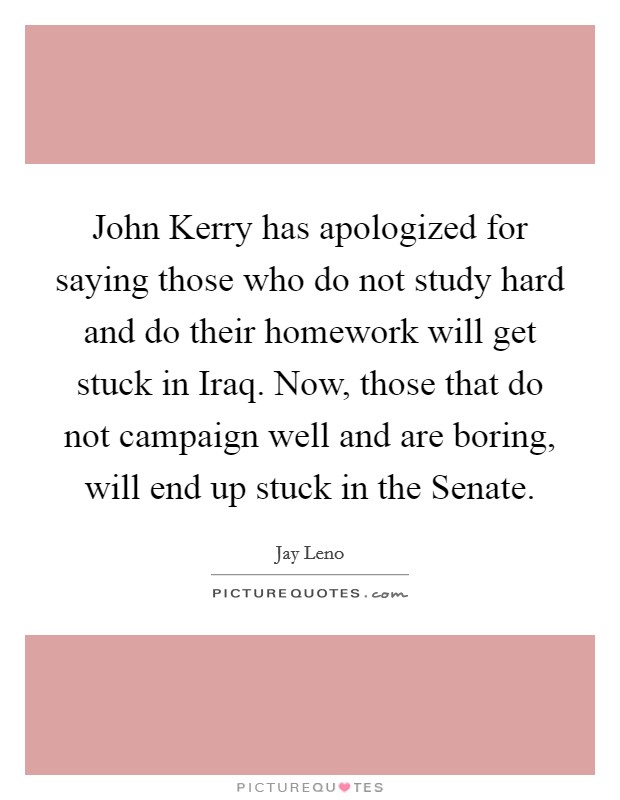 John Kerry has apologized for saying those who do not study hard and do their homework will get stuck in Iraq. Now, those that do not campaign well and are boring, will end up stuck in the Senate Picture Quote #1
