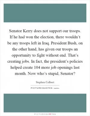Senator Kerry does not support our troops. If he had won the election, there wouldn’t be any troops left in Iraq. President Bush, on the other hand, has given our troops an opportunity to fight without end. That’s creating jobs. In fact, the president’s policies helped create 104 more job openings last month. Now who’s stupid, Senator? Picture Quote #1