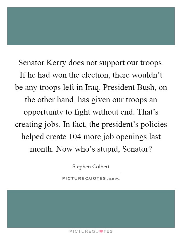 Senator Kerry does not support our troops. If he had won the election, there wouldn't be any troops left in Iraq. President Bush, on the other hand, has given our troops an opportunity to fight without end. That's creating jobs. In fact, the president's policies helped create 104 more job openings last month. Now who's stupid, Senator? Picture Quote #1