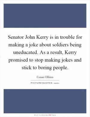 Senator John Kerry is in trouble for making a joke about soldiers being uneducated. As a result, Kerry promised to stop making jokes and stick to boring people Picture Quote #1