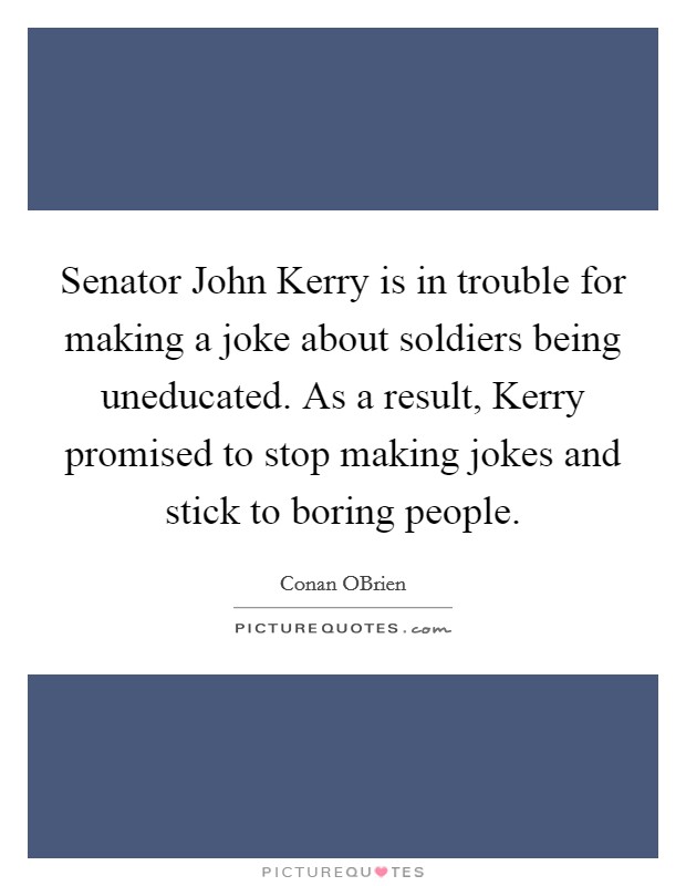 Senator John Kerry is in trouble for making a joke about soldiers being uneducated. As a result, Kerry promised to stop making jokes and stick to boring people Picture Quote #1