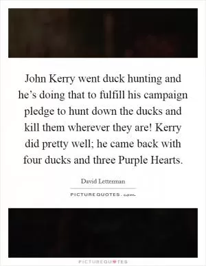 John Kerry went duck hunting and he’s doing that to fulfill his campaign pledge to hunt down the ducks and kill them wherever they are! Kerry did pretty well; he came back with four ducks and three Purple Hearts Picture Quote #1