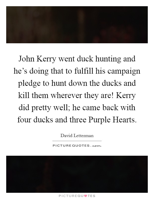 John Kerry went duck hunting and he's doing that to fulfill his campaign pledge to hunt down the ducks and kill them wherever they are! Kerry did pretty well; he came back with four ducks and three Purple Hearts Picture Quote #1