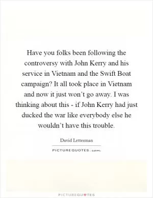 Have you folks been following the controversy with John Kerry and his service in Vietnam and the Swift Boat campaign? It all took place in Vietnam and now it just won’t go away. I was thinking about this - if John Kerry had just ducked the war like everybody else he wouldn’t have this trouble Picture Quote #1