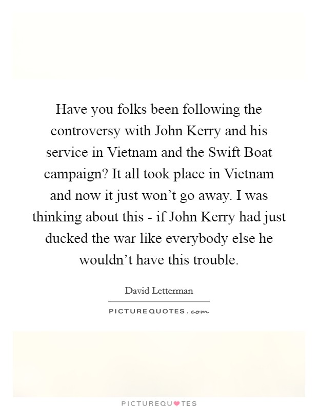 Have you folks been following the controversy with John Kerry and his service in Vietnam and the Swift Boat campaign? It all took place in Vietnam and now it just won't go away. I was thinking about this - if John Kerry had just ducked the war like everybody else he wouldn't have this trouble Picture Quote #1
