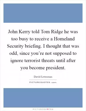 John Kerry told Tom Ridge he was too busy to receive a Homeland Security briefing. I thought that was odd, since you’re not supposed to ignore terrorist threats until after you become president Picture Quote #1