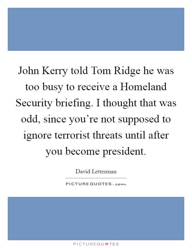 John Kerry told Tom Ridge he was too busy to receive a Homeland Security briefing. I thought that was odd, since you're not supposed to ignore terrorist threats until after you become president Picture Quote #1
