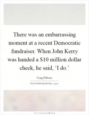 There was an embarrassing moment at a recent Democratic fundraiser. When John Kerry was handed a $10 million dollar check, he said, ‘I do.’ Picture Quote #1