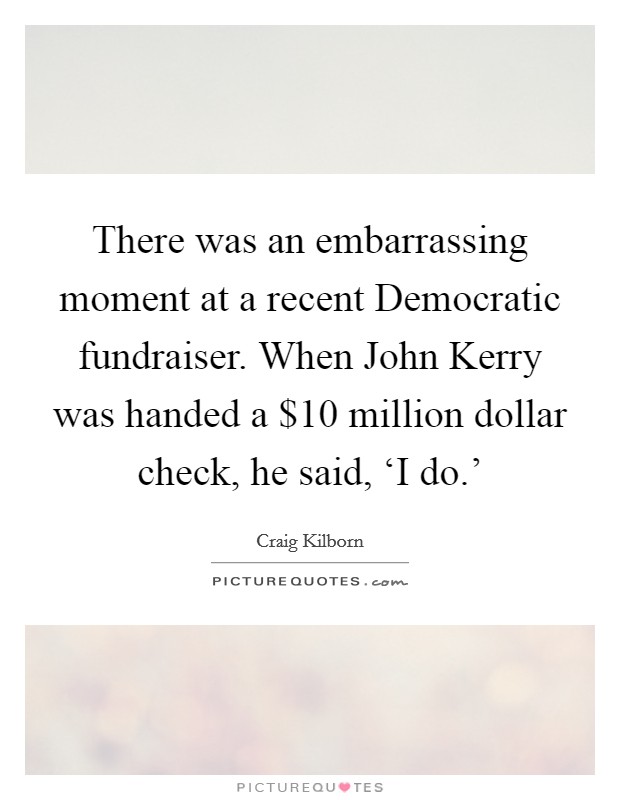 There was an embarrassing moment at a recent Democratic fundraiser. When John Kerry was handed a $10 million dollar check, he said, ‘I do.' Picture Quote #1
