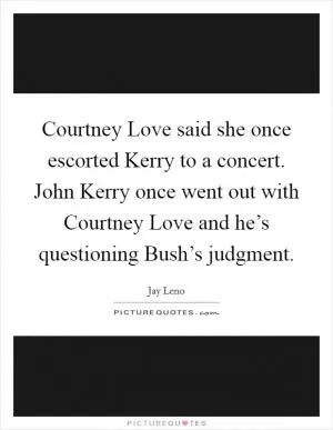 Courtney Love said she once escorted Kerry to a concert. John Kerry once went out with Courtney Love and he’s questioning Bush’s judgment Picture Quote #1