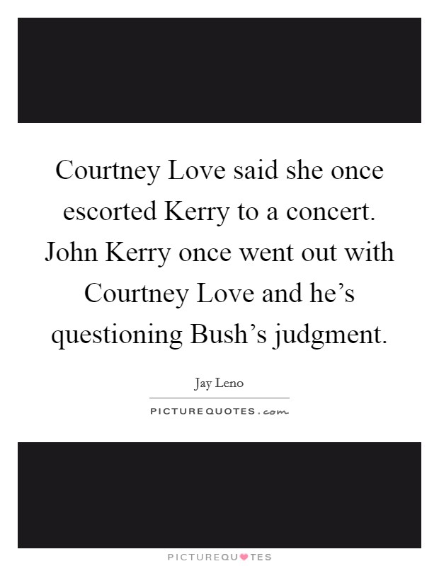 Courtney Love said she once escorted Kerry to a concert. John Kerry once went out with Courtney Love and he's questioning Bush's judgment Picture Quote #1