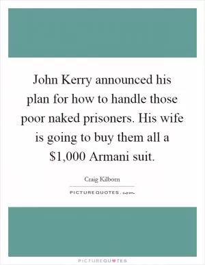 John Kerry announced his plan for how to handle those poor naked prisoners. His wife is going to buy them all a $1,000 Armani suit Picture Quote #1