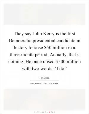 They say John Kerry is the first Democratic presidential candidate in history to raise $50 million in a three-month period. Actually, that’s nothing. He once raised $500 million with two words: ‘I do.’ Picture Quote #1