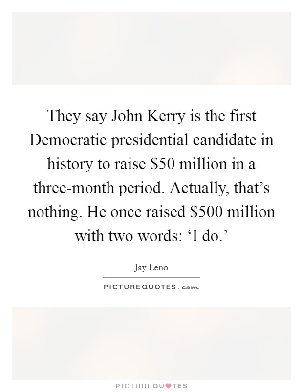 They say John Kerry is the first Democratic presidential candidate in history to raise $50 million in a three-month period. Actually, that's nothing. He once raised $500 million with two words: ‘I do.' Picture Quote #1