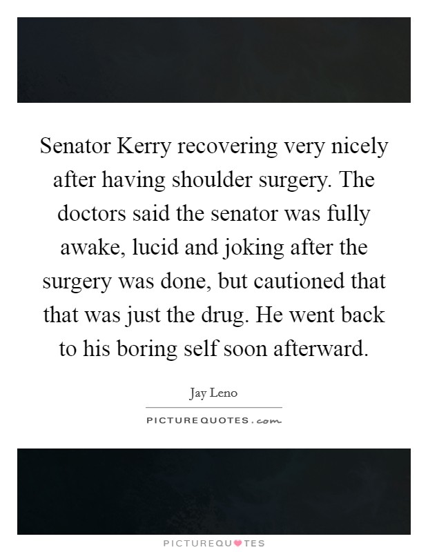 Senator Kerry recovering very nicely after having shoulder surgery. The doctors said the senator was fully awake, lucid and joking after the surgery was done, but cautioned that that was just the drug. He went back to his boring self soon afterward Picture Quote #1
