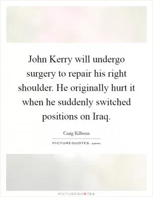 John Kerry will undergo surgery to repair his right shoulder. He originally hurt it when he suddenly switched positions on Iraq Picture Quote #1