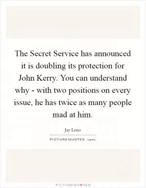 The Secret Service has announced it is doubling its protection for John Kerry. You can understand why - with two positions on every issue, he has twice as many people mad at him Picture Quote #1