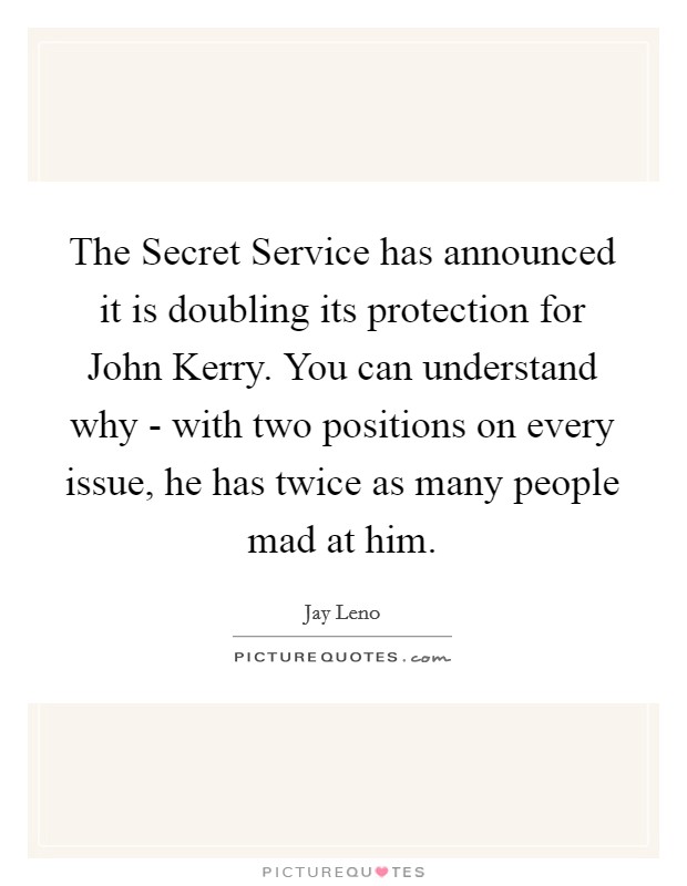 The Secret Service has announced it is doubling its protection for John Kerry. You can understand why - with two positions on every issue, he has twice as many people mad at him Picture Quote #1
