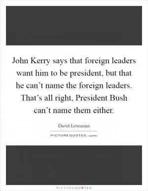 John Kerry says that foreign leaders want him to be president, but that he can’t name the foreign leaders. That’s all right, President Bush can’t name them either Picture Quote #1