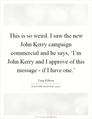 This is so weird. I saw the new John Kerry campaign commercial and he says, ‘I’m John Kerry and I approve of this message - if I have one.’ Picture Quote #1