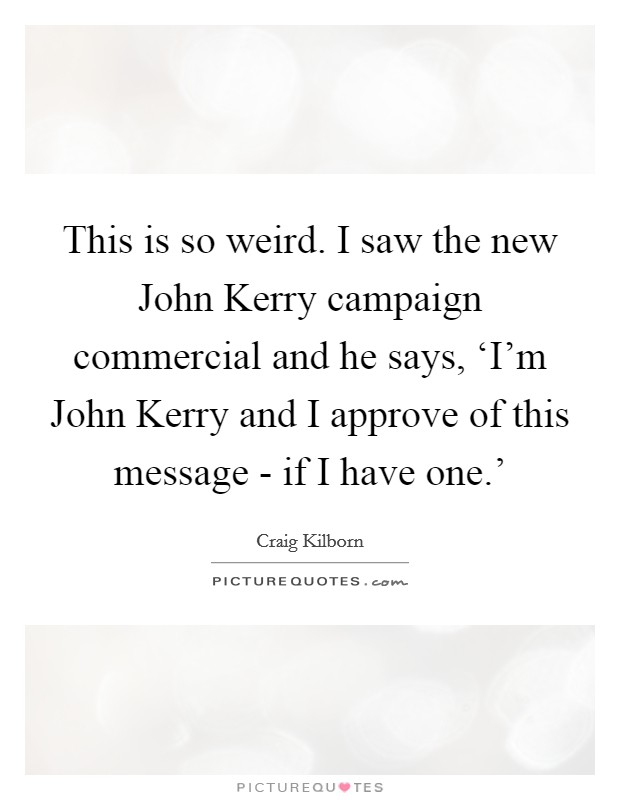 This is so weird. I saw the new John Kerry campaign commercial and he says, ‘I'm John Kerry and I approve of this message - if I have one.' Picture Quote #1
