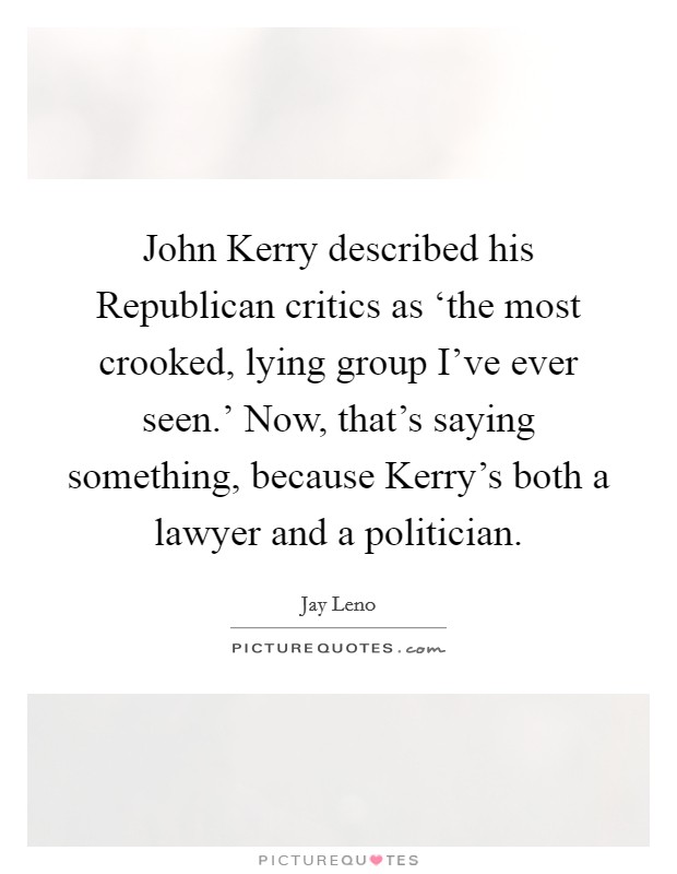 John Kerry described his Republican critics as ‘the most crooked, lying group I've ever seen.' Now, that's saying something, because Kerry's both a lawyer and a politician Picture Quote #1